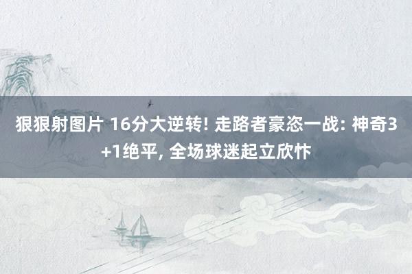 狠狠射图片 16分大逆转! 走路者豪恣一战: 神奇3+1绝平, 全场球迷起立欣忭