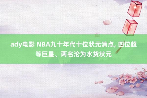 ady电影 NBA九十年代十位状元清点, 四位超等巨星、两名沦为水货状元