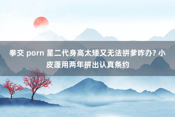 拳交 porn 星二代身高太矮又无法拼爹咋办? 小皮蓬用两年拼出认真条约