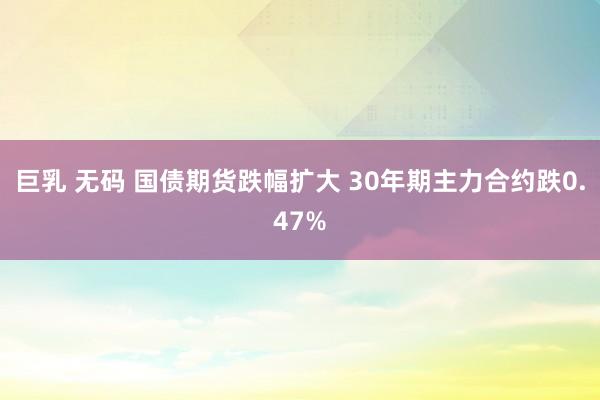 巨乳 无码 国债期货跌幅扩大 30年期主力合约跌0.47%