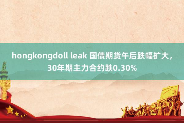 hongkongdoll leak 国债期货午后跌幅扩大，30年期主力合约跌0.30%