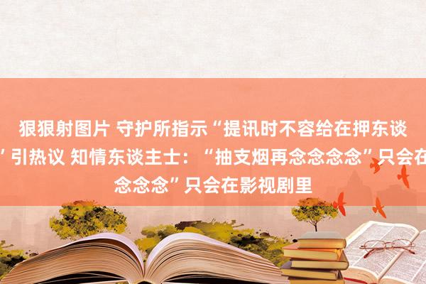 狠狠射图片 守护所指示“提讯时不容给在押东谈主员吸烟”引热议 知情东谈主士：“抽支烟再念念念念”只会在影视剧里