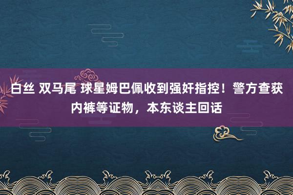 白丝 双马尾 球星姆巴佩收到强奸指控！警方查获内裤等证物，本东谈主回话