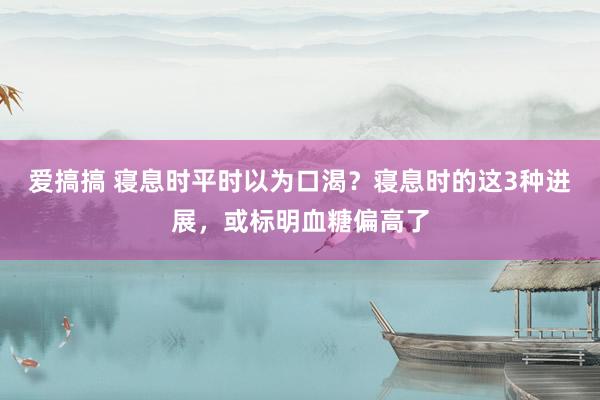 爱搞搞 寝息时平时以为口渴？寝息时的这3种进展，或标明血糖偏高了