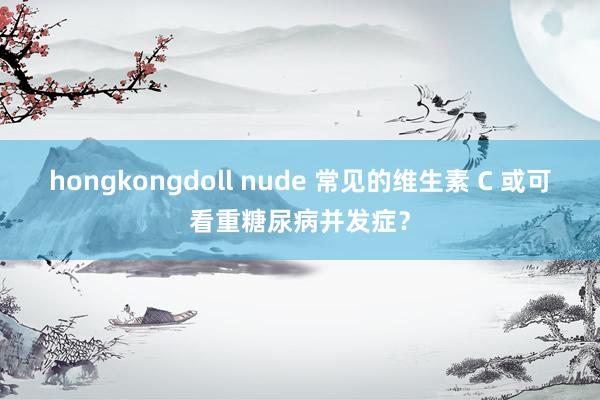 hongkongdoll nude 常见的维生素 C 或可看重糖尿病并发症？