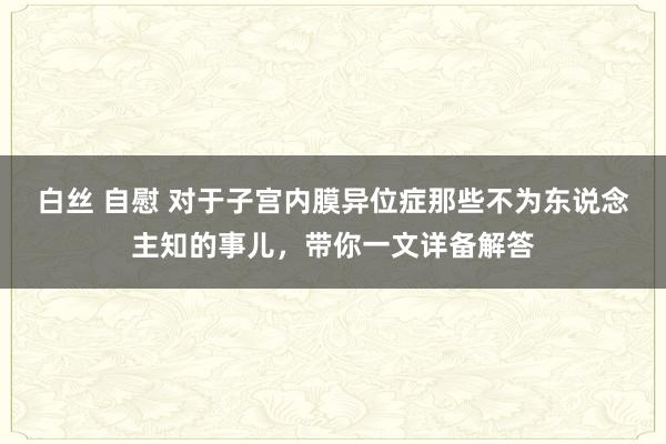 白丝 自慰 对于子宫内膜异位症那些不为东说念主知的事儿，带你一文详备解答