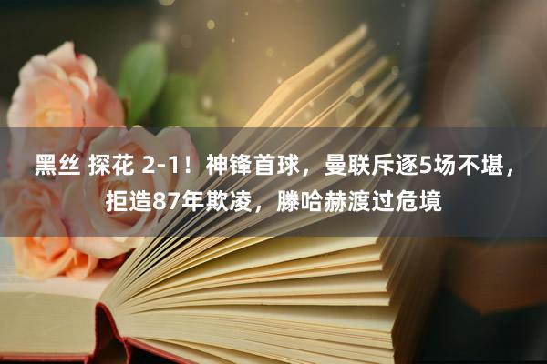 黑丝 探花 2-1！神锋首球，曼联斥逐5场不堪，拒造87年欺凌，滕哈赫渡过危境