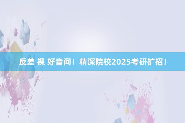 反差 裸 好音问！精深院校2025考研扩招！