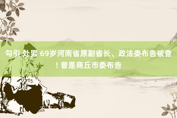 勾引 处男 69岁河南省原副省长、政法委布告被查! 曾是商丘市委布告