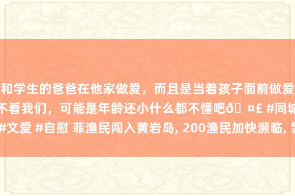 和学生的爸爸在他家做爱，而且是当着孩子面前做爱，太刺激了，孩子完全不看我们，可能是年龄还小什么都不懂吧🤣 #同城 #文爱 #自慰 菲渔民闯入黄岩岛, 200渔民加快濒临, 警报声响起, 中国海警就位