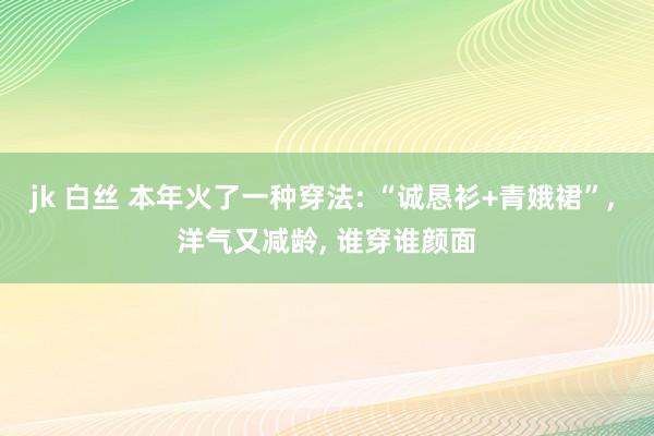 jk 白丝 本年火了一种穿法: “诚恳衫+青娥裙”, 洋气又减龄, 谁穿谁颜面