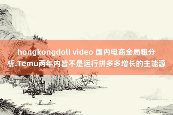 hongkongdoll video 国内电商全局粗分析.Temu两年内皆不是运行拼多多增长的主能源