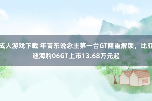 成人游戏下载 年青东说念主第一台GT隆重解锁，比亚迪海豹06GT上市13.68万元起