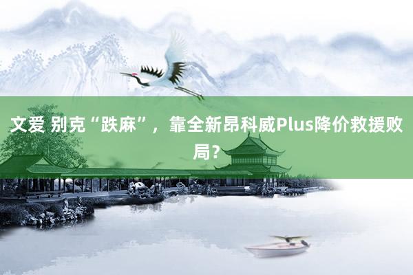 文爱 别克“跌麻”，靠全新昂科威Plus降价救援败局？