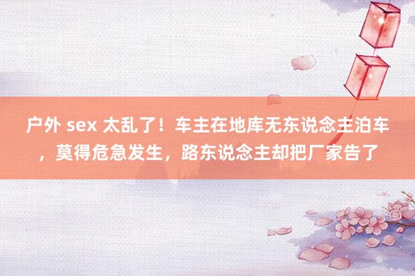 户外 sex 太乱了！车主在地库无东说念主泊车，莫得危急发生，路东说念主却把厂家告了