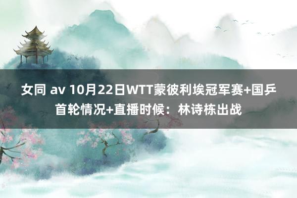 女同 av 10月22日WTT蒙彼利埃冠军赛+国乒首轮情况+直播时候：林诗栋出战