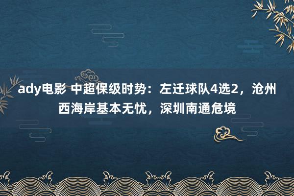 ady电影 中超保级时势：左迁球队4选2，沧州西海岸基本无忧，深圳南通危境