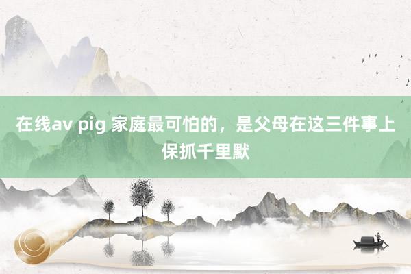 在线av pig 家庭最可怕的，是父母在这三件事上保抓千里默