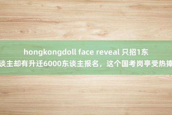 hongkongdoll face reveal 只招1东谈主却有升迁6000东谈主报名，这个国考岗亭受热捧