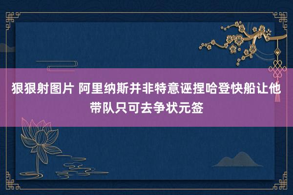 狠狠射图片 阿里纳斯并非特意诬捏哈登快船让他带队只可去争状元签