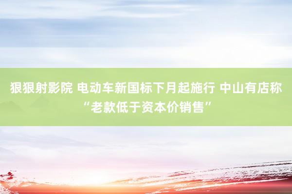 狠狠射影院 电动车新国标下月起施行 中山有店称“老款低于资本价销售”