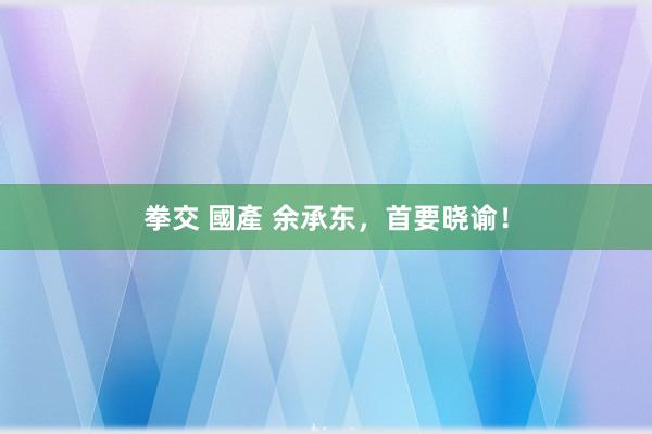 拳交 國產 余承东，首要晓谕！