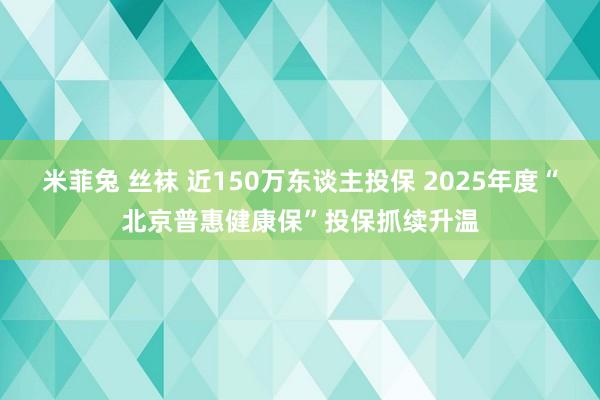 米菲兔 丝袜 近150万东谈主投保 2025年度“北京普惠健康保”投保抓续升温