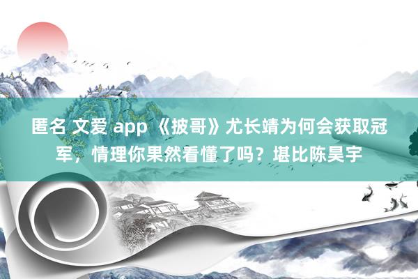 匿名 文爱 app 《披哥》尤长靖为何会获取冠军，情理你果然看懂了吗？堪比陈昊宇