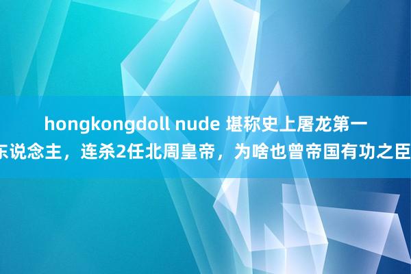 hongkongdoll nude 堪称史上屠龙第一东说念主，连杀2任北周皇帝，为啥也曾帝国有功之臣？