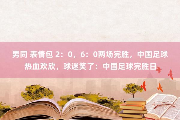 男同 表情包 2：0，6：0两场完胜，中国足球热血欢欣，球迷笑了：中国足球完胜日