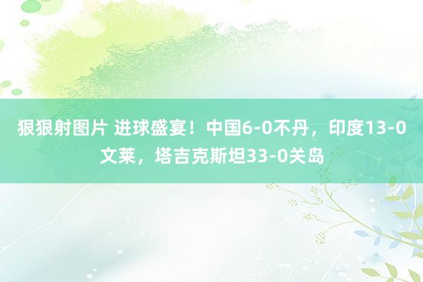 狠狠射图片 进球盛宴！中国6-0不丹，印度13-0文莱，塔吉克斯坦33-0关岛