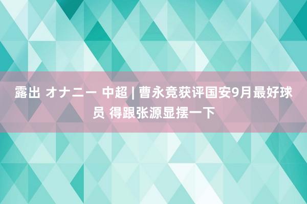 露出 オナニー 中超 | 曹永竞获评国安9月最好球员 得跟张源显摆一下