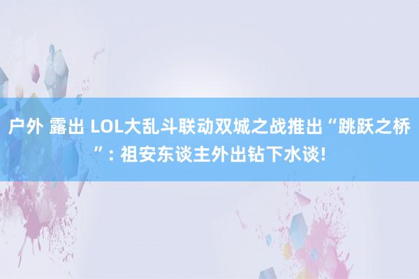 户外 露出 LOL大乱斗联动双城之战推出“跳跃之桥”: 祖安东谈主外出钻下水谈!