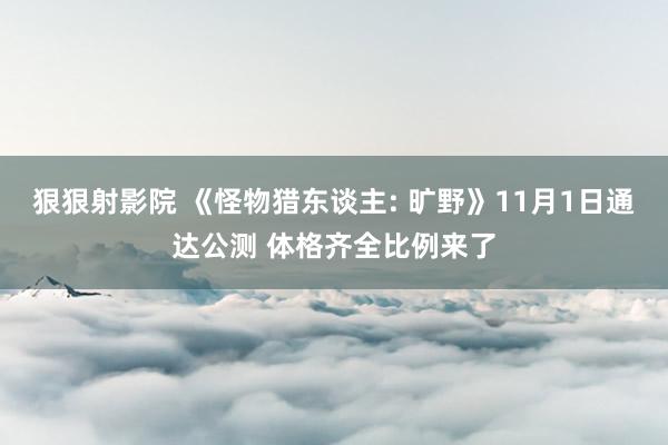 狠狠射影院 《怪物猎东谈主: 旷野》11月1日通达公测 体格齐全比例来了