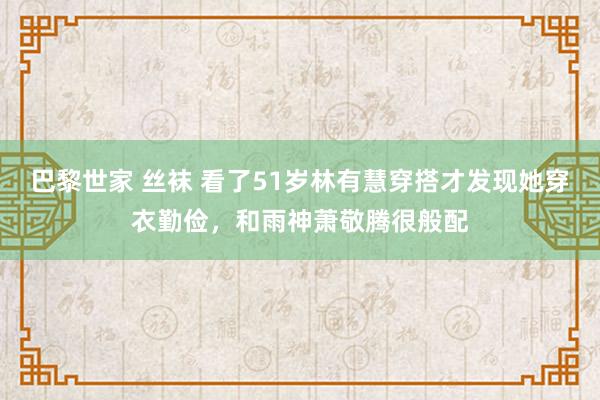 巴黎世家 丝袜 看了51岁林有慧穿搭才发现她穿衣勤俭，和雨神萧敬腾很般配