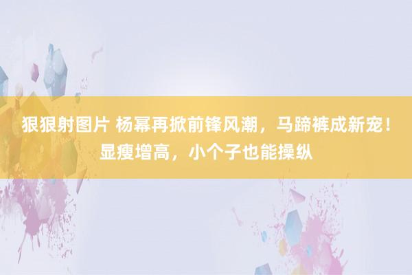 狠狠射图片 杨幂再掀前锋风潮，马蹄裤成新宠！显瘦增高，小个子也能操纵