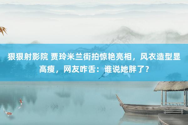 狠狠射影院 贾玲米兰街拍惊艳亮相，风衣造型显高瘦，网友咋舌：谁说她胖了？