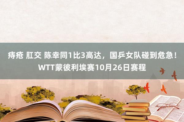 痔疮 肛交 陈幸同1比3高达，国乒女队碰到危急！WTT蒙彼利埃赛10月26日赛程