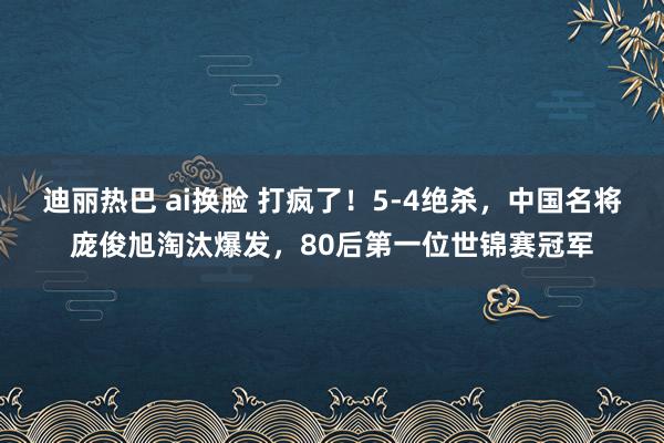 迪丽热巴 ai换脸 打疯了！5-4绝杀，中国名将庞俊旭淘汰爆发，80后第一位世锦赛冠军