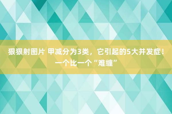 狠狠射图片 甲减分为3类，它引起的5大并发症！一个比一个“难缠”