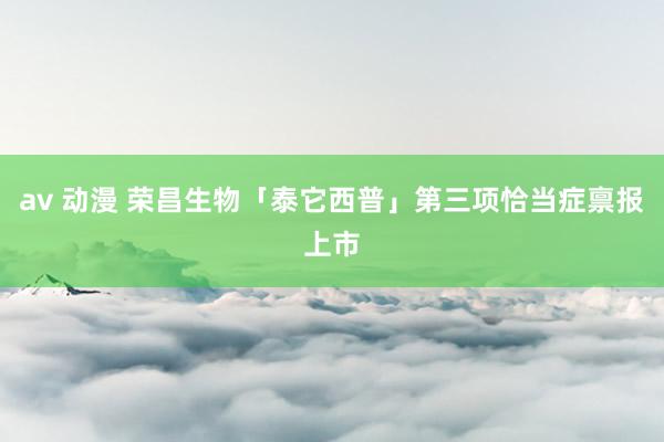 av 动漫 荣昌生物「泰它西普」第三项恰当症禀报上市