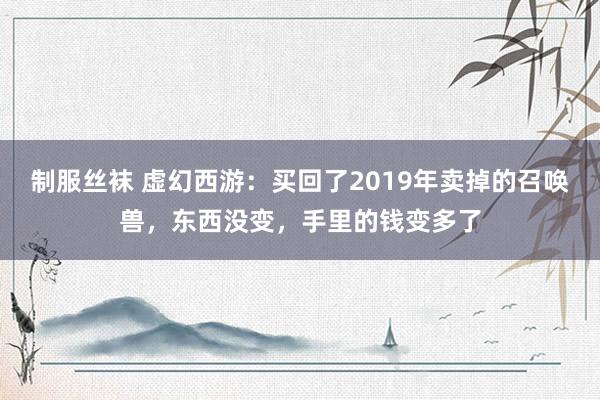 制服丝袜 虚幻西游：买回了2019年卖掉的召唤兽，东西没变，手里的钱变多了