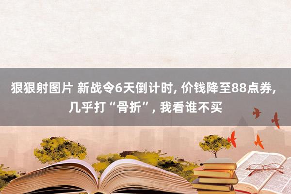 狠狠射图片 新战令6天倒计时, 价钱降至88点券, 几乎打“骨折”, 我看谁不买