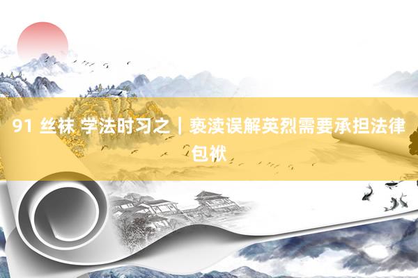 91 丝袜 学法时习之｜亵渎误解英烈需要承担法律包袱