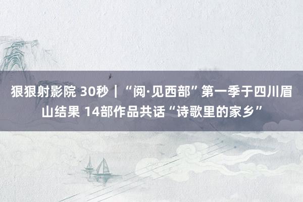 狠狠射影院 30秒｜“阅·见西部”第一季于四川眉山结果 14部作品共话“诗歌里的家乡”