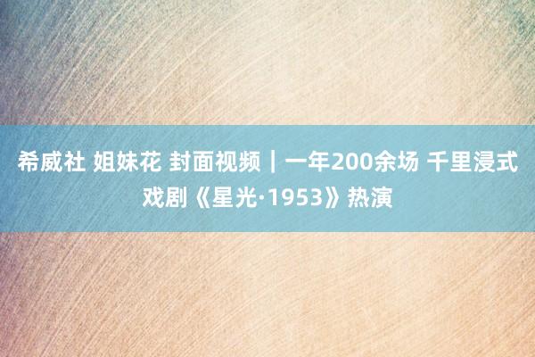 希威社 姐妹花 封面视频｜一年200余场 千里浸式戏剧《星光·1953》热演