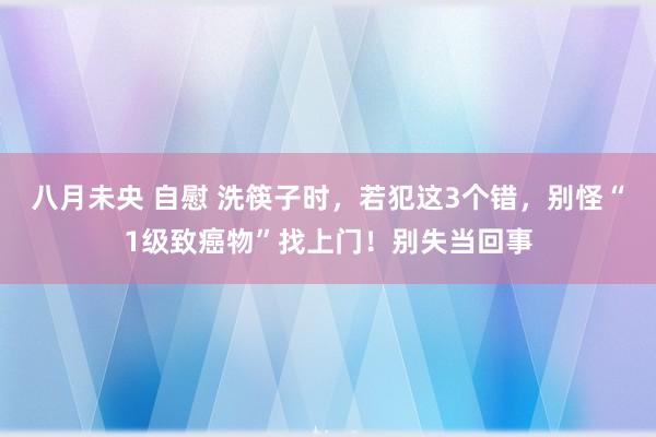 八月未央 自慰 洗筷子时，若犯这3个错，别怪“1级致癌物”找上门！别失当回事