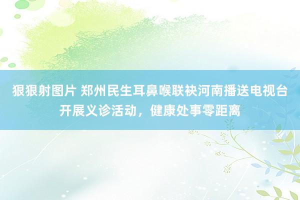 狠狠射图片 郑州民生耳鼻喉联袂河南播送电视台开展义诊活动，健康处事零距离