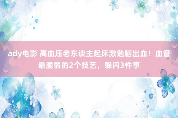 ady电影 高血压老东谈主起床激勉脑出血！血管最脆弱的2个技艺，躲闪3件事