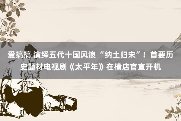 爱搞搞 演绎五代十国风浪 “纳土归宋”！首要历史题材电视剧《太平年》在横店官宣开机